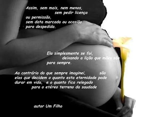 Assim, sem mais, nem menos,  sem pedir licença ou permissão,  sem data marcada ou ocasião para despedida. Ela simplesmente se foi,  deixando a lição que mães são para sempre. Ao contrário do que sempre imaginei,  são elas que decidem o quanto esta eternidade pode durar em vida,  e o quanto fica relegado  para o etéreo terreno da saudade auto  autor Um Filho 