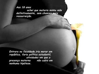 Aos 18 anos  achei que mataria minha mãe definitivamente, sem chances para ressurreição. Entrara na faculdade,iria morar em república, faria política estudantil,  atividades em que a presença materna  não cabia em nenhuma hipótese. 