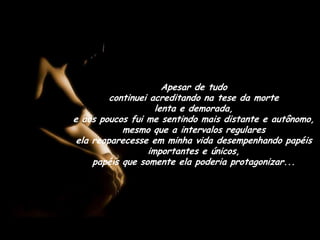 Apesar de tudo                                      continuei acreditando na tese da morte                 lenta e demorada,                                             e aos poucos fui me sentindo mais distante e autônomo, mesmo que a intervalos regulares                              ela reaparecesse em minha vida desempenhando papéis importantes e únicos,                                        papéis que somente ela poderia protagonizar...