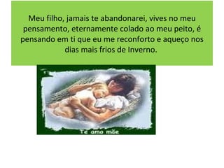 Meu filho, jamais te abandonarei, vives no meu pensamento, eternamente colado ao meu peito, é pensando em ti que eu me reconforto e aqueço nos dias mais frios de Inverno.  