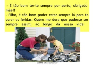   - É tão bom ter-te sempre por perto, obrigado mãe!!  - Filho, é tão bom poder estar sempre lá para te curar as feridas. Quem me dera que pudesse ser sempre assim, ao longo da nossa vida.  
