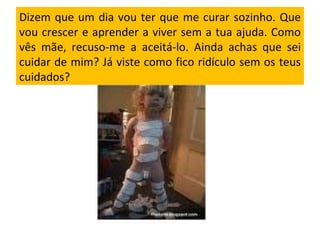 Dizem que um dia vou ter que me curar sozinho. Que vou crescer e aprender a viver sem a tua ajuda. Como vês mãe, recuso-me a aceitá-lo. Ainda achas que sei cuidar de mim? Já viste como fico ridículo sem os teus cuidados?  