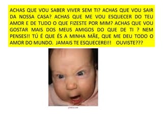 ACHAS QUE VOU SABER VIVER SEM TI? ACHAS QUE VOU SAIR DA NOSSA CASA? ACHAS QUE ME VOU ESQUECER DO TEU AMOR E DE TUDO O QUE FIZESTE POR MIM? ACHAS QUE VOU GOSTAR MAIS DOS MEUS AMIGOS DO QUE DE TI ? NEM PENSES!! TÚ É QUE ÉS A MINHA MÃE, QUE ME DEU TODO O AMOR DO MUNDO.  JAMAIS TE ESQUECEREI!!  OUVISTE??? 