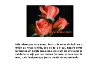 Mãe ofereço-te este ramo. Estas três rosas simbolizam a união da nossa família, sou eu tu e o pai. Repara como formamos um bonito ramo. Não sei se um dia este ramo se vai desfazer seja por que motivo for, mas, se depender de mim, tudo farei para que jamais um de nós seja retirado .  