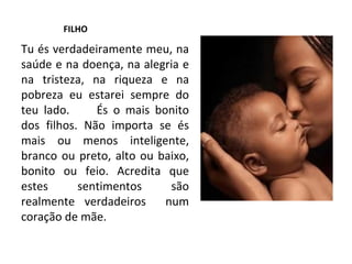 FILHO Tu és verdadeiramente meu, na saúde e na doença, na alegria e na tristeza, na riqueza e na pobreza eu estarei sempre do teu lado.  És o mais bonito dos filhos. Não importa se és mais ou menos inteligente, branco ou preto, alto ou baixo, bonito ou feio. Acredita que estes sentimentos são realmente verdadeiros  num coração de mãe. 