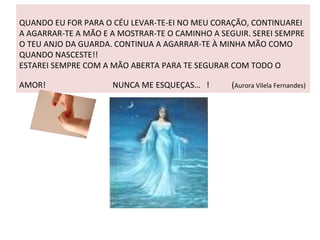 QUANDO EU FOR PARA O CÉU LEVAR-TE-EI NO MEU CORAÇÃO, CONTINUAREI A AGARRAR-TE A MÃO E A MOSTRAR-TE O CAMINHO A SEGUIR. SEREI SEMPRE O TEU ANJO DA GUARDA. CONTINUA A AGARRAR-TE À MINHA MÃO COMO QUANDO NASCESTE!!  ESTAREI SEMPRE COM A MÃO ABERTA PARA TE SEGURAR COM TODO O AMOR!  NUNCA ME ESQUEÇAS…  !  ( Aurora Vilela Fernandes) 