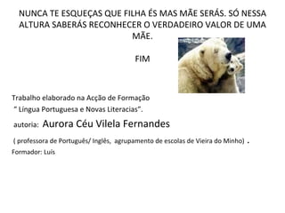NUNCA TE ESQUEÇAS QUE FILHA ÉS MAS MÃE SERÁS. SÓ NESSA ALTURA SABERÁS RECONHECER O VERDADEIRO VALOR DE UMA MÃE. FIM Trabalho elaborado na Acção de Formação “  Língua Portuguesa e Novas Literacias”. autoria:  Aurora Céu Vilela Fernandes ( professora de Português/ Inglês,  agrupamento de escolas de Vieira do Minho)  . Formador: Luís  