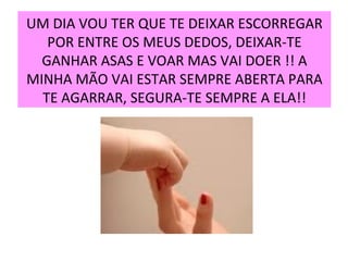 UM DIA VOU TER QUE TE DEIXAR ESCORREGAR POR ENTRE OS MEUS DEDOS, DEIXAR-TE GANHAR ASAS E VOAR MAS VAI DOER !! A MINHA MÃO VAI ESTAR SEMPRE ABERTA PARA TE AGARRAR, SEGURA-TE SEMPRE A ELA!! 