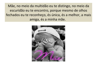 Mãe, no meio da multidão eu te distingo, no meio da escuridão eu te encontro, porque mesmo de olhos fechados eu te reconheço, és única, és a melhor, a mais amiga, és a minha mãe.  