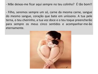 - Mãe deixas-me ficar aqui sempre no teu colinho?  É tão bom!! - Filho, seremos sempre um só, carne da mesma carne, sangue do mesmo sangue, coração que bate em uníssono. A tua pele terna, o teu cheirinho, a tua voz doce e o teu toque preencherão para sempre os meus cinco sentidos e acompanhar-me-ão eternamente.  