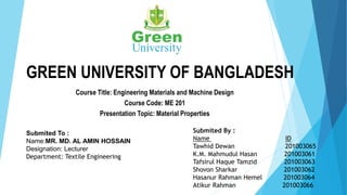 GREEN UNIVERSITY OF BANGLADESH
Course Title: Engineering Materials and Machine Design
Course Code: ME 201
Presentation Topic: Material Properties
Submited To :
Name:MR. MD. AL AMIN HOSSAIN
Designation: Lecturer
Department: Textile Engineering
Submited By :
Name ID
Tawhid Dewan 201003065
K.M. Mahmudul Hasan 201003061
Tafsirul Haque Tamzid 201003063
Shovon Sharkar 201003062
Hasanur Rahman Hemel 201003064
Atikur Rahman 201003066
 