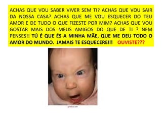 ACHAS QUE VOU SABER VIVER SEM TI? ACHAS QUE VOU SAIR DA NOSSA CASA? ACHAS QUE ME VOU ESQUECER DO TEU AMOR E DE TUDO O QUE FIZESTE POR MIM? ACHAS QUE VOU GOSTAR MAIS DOS MEUS AMIGOS DO QUE DE TI ? NEM PENSES!!  TÚ É QUE ÉS A MINHA MÃE, QUE ME DEU TODO O AMOR DO MUNDO.  JAMAIS TE ESQUECEREI!!  OUVISTE??? 
