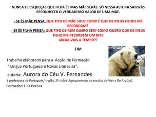 NUNCA TE ESQUEÇAS QUE FILHA ÉS MAS MÃE SERÁS. SÓ NESSA ALTURA SABERÁS RECONHECER O VERDADEIRO VALOR DE UMA MÃE. - SE ÉS MÃE PENSA:  QUE TIPO DE MÃE SOU? COMO É QUE OS MEUS FILHOS ME RECORDAM?  - SE ÉS FILHA PENSA:  QUE TIPO DE MÃE QUERO SER? COMO QUERO QUE OS MEUS FILHO ME RECORDEM UM DIA? AINDA VAIS A TEMPO?? FIM Trabalho elaborado para a  Acção de Formação “  Língua Portuguesa e Novas Literacias”. autoria:  Aurora do Céu V. Fernandes ( professora de Português/ Inglês, 2º ciclo)  Agrupamento de escolas de Vieira De Araújo). Formador: Luís Pereira  