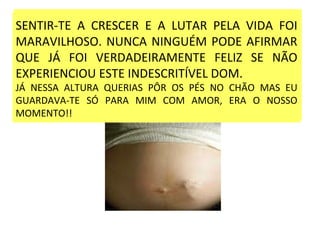 SENTIR-TE A CRESCER E A LUTAR PELA VIDA FOI MARAVILHOSO NUNCA NINGUÉM PODE AFIRMAR QUE JÁ FOI VERDADEIRAMENTE FELIZ SE NÃO EXPERIENCIOU TAL INDESCRITIVEL  DOM .  JÁ NESSA ALTURA QUERIAS PÔR OS PÉS NO CHÃO MAS EU GUARDAVA-TE SÓ PARA MIM COM AMOR, ERA O NOSSO MOMENTO!! SENTIR-TE A CRESCER E A LUTAR PELA VIDA FOI MARAVILHOSO. NUNCA NINGUÉM PODE AFIRMAR QUE JÁ FOI VERDADEIRAMENTE FELIZ SE NÃO EXPERIENCIOU ESTE INDESCRITÍVEL DOM. JÁ NESSA ALTURA QUERIAS PÔR OS PÉS NO CHÃO MAS EU GUARDAVA-TE SÓ PARA MIM COM AMOR, ERA O NOSSO MOMENTO!! 