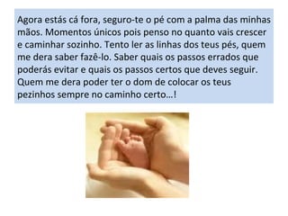 Agora estás cá fora, seguro-te o pé com a palma das minhas mãos. Momentos únicos pois penso no quanto vais crescer e caminhar sozinho. Tento ler as linhas dos teus pés, quem me dera saber fazê-lo. Saber quais os passos errados que poderás evitar e quais os passos certos que deves seguir. Quem me dera poder ter o dom de colocar os teus pezinhos sempre no caminho certo…! 