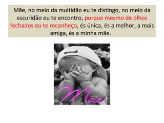 Mãe, no meio da multidão eu te distingo, no meio da escuridão eu te encontro,  porque mesmo de olhos fechados eu te reconheço , és única, és a melhor, a mais amiga, és a minha mãe.  