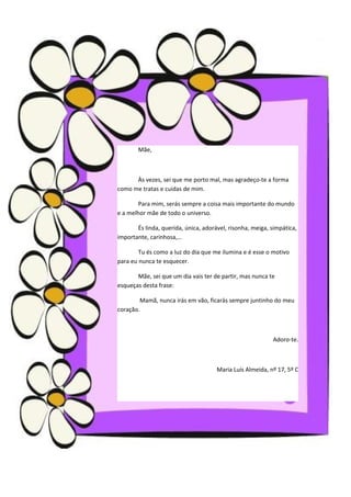 Mãe,



      Às vezes, sei que me porto mal, mas agradeço-te a forma
como me tratas e cuidas de mim.

        Para mim, serás sempre a coisa mais importante do mundo
e a melhor mãe de todo o universo.

       És linda, querida, única, adorável, risonha, meiga, simpática,
importante, carinhosa,…

        Tu és como a luz do dia que me ilumina e é esse o motivo
para eu nunca te esquecer.

       Mãe, sei que um dia vais ter de partir, mas nunca te
esqueças desta frase:

        Mamã, nunca irás em vão, ficarás sempre juntinho do meu
coração.



                                                           Adoro-te.



                                      Maria Luís Almeida, nº 17, 5º C
 
