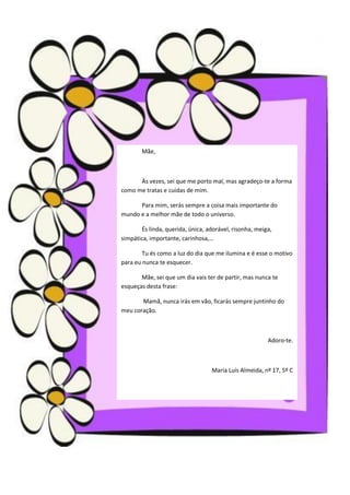 Mãe,



      Às vezes, sei que me porto mal, mas agradeço-te a forma
como me tratas e cuidas de mim.

      Para mim, serás sempre a coisa mais importante do
mundo e a melhor mãe de todo o universo.

       És linda, querida, única, adorável, risonha, meiga,
simpática, importante, carinhosa,…

        Tu és como a luz do dia que me ilumina e é esse o motivo
para eu nunca te esquecer.

       Mãe, sei que um dia vais ter de partir, mas nunca te
esqueças desta frase:

       Mamã, nunca irás em vão, ficarás sempre juntinho do
meu coração.



                                                        Adoro-te.



                                  Maria Luís Almeida, nº 17, 5º C
 