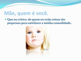 Mãe, quem é você,Que eu critico, de quem eu exijo coisas tão pequenas para satisfazer a minha comodidade,