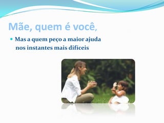 Mãe, quem é você,Mas a quem peço a maior ajuda    nos instantes mais difíceis