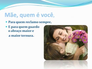 Mãe, quem é você,Para quem reclamo sempre,E para quem guardoo abraço maior e a maior ternura.