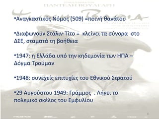 •Αναγκαστικός Νόμος (509) =ποινή θανάτου

•Διαφωνούν Στάλιν-Τίτο = κλείνει τα σύνορα στο
ΔΣΕ, σταματά τη βοήθεια

•1947: η Ελλάδα υπό την κηδεμονία των ΗΠΑ –
Δόγμα Τρούμαν

•1948: συνεχείς επιτυχίες του Εθνικού Στρατού

•29 Αυγούστου 1949: Γράμμος . Λήγει το
πολεμικό σκέλος του Εμφυλίου

                                                 11
 