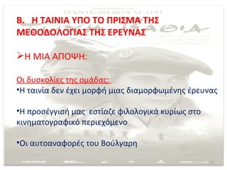Β. Η ΤΑΙΝΙΑ ΥΠΟ ΤΟ ΠΡΙΣΜΑ ΤΗΣ
ΜΕΘΟΔΟΛΟΓΙΑΣ ΤΗΣ ΕΡΕΥΝΑΣ

Η ΜΙΑ ΑΠΟΨΗ:

Οι δυσκολίες της ομάδας:
•Η ταινία δεν έχει μορφή μιας διαμορφωμένης έρευνας

•Η προσέγγισή μας εστίαζε φιλολογικά κυρίως στο
κινηματογραφικό περιεχόμενο

•Οι αυτοαναφορές του Βούλγαρη

                                                  13
 