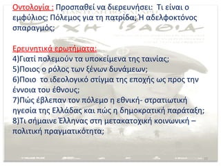 Οντολογία : Προσπαθεί να διερευνήσει: Τι είναι ο
εμφύλιος; Πόλεμος για τη πατρίδα; Ή αδελφοκτόνος
σπαραγμός;

Ερευνητικά ερωτήματα:
4)Γιατί πολεμούν τα υποκείμενα της ταινίας;
5)Ποιος ο ρόλος των ξένων δυνάμεων;
6)Ποιο το ιδεολογικό στίγμα της εποχής ως προς την
έννοια του έθνους;
7)Πώς έβλεπαν τον πόλεμο η εθνική- στρατιωτική
ηγεσία της Ελλάδας και πώς η δημοκρατική παράταξη;
8)Τι σήμαινε Έλληνας στη μετακατοχική κοινωνική –
πολιτική πραγματικότητα;


                                                   15
 