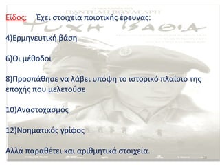 Είδος:   Έχει στοιχεία ποιοτικής έρευνας:

4)Ερμηνευτική βάση

6)Οι μέθοδοι

8)Προσπάθησε να λάβει υπόψη το ιστορικό πλαίσιο της
εποχής που μελετούσε

10)Αναστοχασμός

12)Νοηματικός γρίφος

Αλλά παραθέτει και αριθμητικά στοιχεία.
                                                      18
 