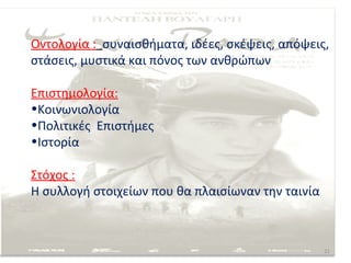Οντολογία : συναισθήματα, ιδέες, σκέψεις, απόψεις,
στάσεις, μυστικά και πόνος των ανθρώπων

Επιστημολογία:
•Κοινωνιολογία
•Πολιτικές Επιστήμες
•Ιστορία

Στόχος :
Η συλλογή στοιχείων που θα πλαισίωναν την ταινία



                                                   21
 
