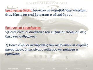 Ερευνητική θέση: Δύσκολο να πυροβολήσεις απέναντι
όταν ξέρεις ότι εκεί βρίσκεται ο αδερφός σου.


Ερευνητικά ερωτήματα:
5)Ποιες είναι οι συνέπειες του εμφυλίου πολέμου στις
ζωές των ανθρώπων;

2) Ποιες είναι οι αντιδράσεις των ανθρώπων σε ακραίες
καταστάσεις όπως είναι ο πόλεμος και μάλιστα ο
εμφύλιος;


                                                   22
 