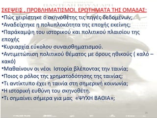 ΣΚΕΨΕΙΣ , ΠΡΟΒΛΗΜΑΤΙΣΜΟΙ, ΕΡΩΤΗΜΑΤΑ ΤΗΣ ΟΜΑΔΑΣ:
•Πώς χειρίστηκε ο σκηνοθέτης τις πηγές δεδομένων;
•Αναδείχτηκε η πολυπλοκότητα της εποχής εκείνης;
•Παράκαμψη του ιστορικού και πολιτικού πλαισίου της
εποχής
•Κυριαρχία εύκολου συναισθηματισμού.
•Αντιμετώπιση πολιτικού θέματος με όρους ηθικούς ( καλό –
κακό)
•Μαθαίνουν οι νέοι Ιστορία βλέποντας την ταινία;
•Ποιος ο ρόλος της χρηματοδότησης της ταινίας;
•Τι αντίκτυπο έχει η ταινία στη σημερινή κοινωνία;
•Η ιστορική ευθύνη του σκηνοθέτη.
•Τι σημαίνει σήμερα για μας «ΨΥΧΗ ΒΑΘΙΑ»;

                                                     26
 