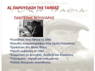 Α) ΠΑΡΟΥΣΙΑΣΗ ΤΗΣ ΤΑΙΝΙΑΣ

   ΠΑΝΤΕΛΗΣ ΒΟΥΛΓΑΡΗΣ




 •Γεννήθηκε στην Αθήνα το 1940
 •Σπουδές κινηματογράφου στην Σχολή Σταυράκου
 •Εργάστηκε στη Φίνος Φίλμς
 •Πρώτη εμφάνιση το 1965
 •Συμμετοχή σε φεστιβάλ- βραβεία και διακρίσεις
 •Τηλεόραση : σήριαλ και ντοκιμαντέρ
 •Πολλές θεατρικές σκηνοθεσίες
                                                  4
 