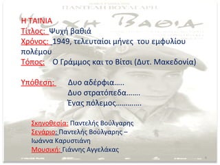 Η ΤΑΙΝΙΑ
Τίτλος: Ψυχή βαθιά
Χρόνος: 1949, τελευταίοι μήνες του εμφυλίου
πολέμου
Τόπος: Ο Γράμμος και το Βίτσι (Δυτ. Μακεδονία)

Υπόθεση:    Δυο αδέρφια…..
            Δυο στρατόπεδα…….
            Ένας πόλεμος………….

  Σκηνοθεσία: Παντελής Βούλγαρης
  Σενάριο: Παντελής Βούλγαρης –
  Ιωάννα Καρυστιάνη
  Μουσική: Γιάννης Αγγελάκας
                                                 6
 