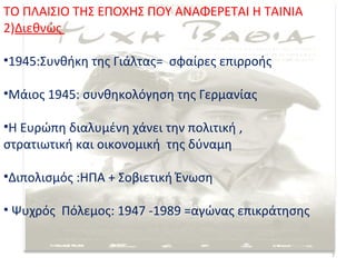 ΤΟ ΠΛΑΙΣΙΟ ΤΗΣ ΕΠΟΧΗΣ ΠΟΥ ΑΝΑΦΕΡΕΤΑΙ Η ΤΑΙΝΙΑ
2)Διεθνώς

•1945:Συνθήκη της Γιάλτας= σφαίρες επιρροής

•Μάιος 1945: συνθηκολόγηση της Γερμανίας

•Η Ευρώπη διαλυμένη χάνει την πολιτική ,
στρατιωτική και οικονομική της δύναμη

•Διπολισμός :ΗΠΑ + Σοβιετική Ένωση

• Ψυχρός Πόλεμος: 1947 -1989 =αγώνας επικράτησης


                                                   7
 