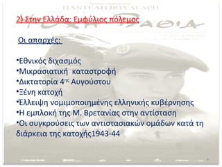 2) Στην Ελλάδα: Εμφύλιος πόλεμος

Οι απαρχές:

•Εθνικός διχασμός
•Μικρασιατική καταστροφή
•Δικτατορία 4ης Αυγούστου
•Ξένη κατοχή
•Έλλειψη νομιμοποιημένης ελληνικής κυβέρνησης
•Η εμπλοκή της Μ. Βρετανίας στην αντίσταση
•Οι συγκρούσεις των αντιστασιακών ομάδων κατά τη
διάρκεια της κατοχής1943-44

                                                   8
 