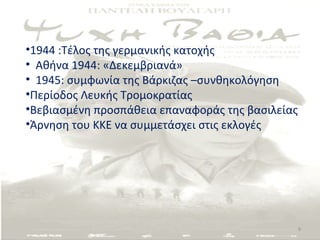 •1944 :Τέλος της γερμανικής κατοχής
• Αθήνα 1944: «Δεκεμβριανά»
• 1945: συμφωνία της Βάρκιζας –συνθηκολόγηση
•Περίοδος Λευκής Τρομοκρατίας
•Βεβιασμένη προσπάθεια επαναφοράς της βασιλείας
•Άρνηση του ΚΚΕ να συμμετάσχει στις εκλογές




                                                  9
 