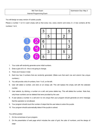 Mid Term Exam                                       Submission Due: May 3
                              Internet Programming Exam


You will design an easy version of sudoku puzzle.

Please a number 1 to 6 in each empty cell so that every row, every column and every 2 x 3 box contains all the

numbers 1 to 6.




    1. Your code will randomly generate some initial numbers.

    2. Draw a grid of 6 x 6 - this is not going to change.

    3. There are 6 boxes in total.

    4. Each box has 2 numbers that are randomly generated. (Make sure that each row and column has unique

        numbers.)

    5. You will provide a list of numbers, from 1 to 6, on the left.

    6. User will select a number, and click on an empty cell. This will replace the empty cell with the selected

        number.

    7. User selects, by clicking, a number on a cell, and press delete key. This will delete the number. Note that,

        only those numbers can be deleted that were provided by the user.

    8. If user places a number in a cell and it is not unique then your program should generate an error message

        that the operation is not allowed.

    9. Your program should count the number of steps that the user takes to solve this puzzle.

    10. Your program should automatically detect if the puzzle is solved.



    You will be graded

    1. On the correctness of your program.

    2. On the presentation of web page which includes the color of grid, the color of numbers, and the design of

        page.
 