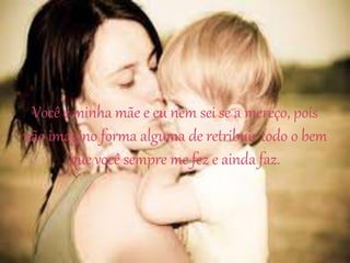 Você é minha mãe e eu nem sei se a mereço, pois
não imagino forma alguma de retribuir todo o bem
que você sempre me fez e ainda faz.
 