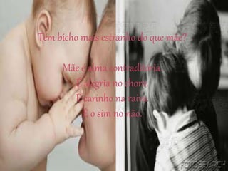 Tem bicho mais estranho do que mãe?
Mãe é alma contraditória.
É alegria no choro.
É carinho na raiva.
É o sim no não.
 