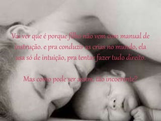 Vai ver que é porque filho não vem com manual de
instrução. e pra conduzir as crias no mundo, ela
usa só de intuição, pra tentar fazer tudo direito.
Mas como pode ser assim, tão incoerente?
 