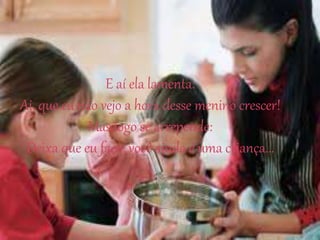 E aí ela lamenta:
Ai, que eu não vejo a hora desse menino crescer!
Mas logo se arrepende:
Deixa que eu faço, você ainda é uma criança...
 