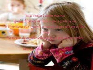 Essa pessoa é assim mesmo:
Igual e diferente de tudo o que a gente já viu.
É a fortaleza que aguenta o tranco, só pra não ver o filho
chorar.
É o sorriso de orgulho escondido, só pra não se revelar.
Mãe dá uma canseira na gente.
E às vezes tira do sério...
 