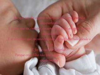 Até que um dia a gente se depara com uma ausência
insuportável:
É a mãe que vai embora, deixando um vazio enorme, escuro,
silencioso.
E aí descobre que, mesmo errando, ela sabia de tudo, desde o
início.
E fez de tudo pra acertar.
Porque criar filho não tem regra - é doação e amor
simplesmente.
 