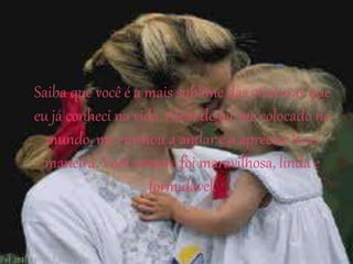 Saiba que você é a mais sublime das criaturas que
eu já conheci na vida. Além de ter me colocado no
mundo, me ensinou a andar e a apreciar boas
maneira. Você sempre foi maravilhosa, linda e
formidável.
 