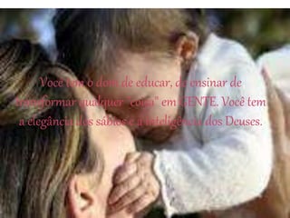 Você tem o dom de educar, de ensinar de
transformar qualquer "coisa" em GENTE. Você tem
a elegância dos sábios e a inteligência dos Deuses.
 