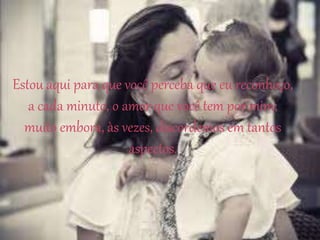 Estou aqui para que você perceba que eu reconheço,
a cada minuto, o amor que você tem por mim;
muito embora, às vezes, discordemos em tantos
aspectos.
 