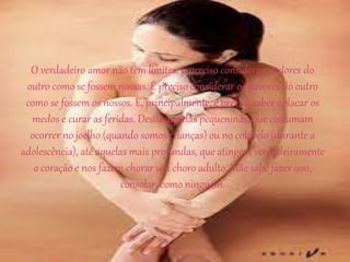 O verdadeiro amor não tem limites. É preciso considerar as dores do
outro como se fossem nossas. É preciso considerar os pavores do outro
como se fossem os nossos. E, principalmente, é preciso saber aplacar os
medos e curar as feridas. Desde aquelas pequeninas, que costumam
ocorrer no joelho (quando somos crianças) ou no cotovelo (durante a
adolescência), até aquelas mais profundas, que atingem verdadeiramente
o coração e nos fazem chorar um choro adulto. Mãe sabe fazer isso,
consolar, como ninguém.
 