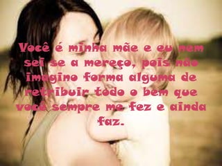 Você é minha mãe e eu nem
 sei se a mereço, pois não
 imagino forma alguma de
 retribuir todo o bem que
você sempre me fez e ainda
           faz.
 