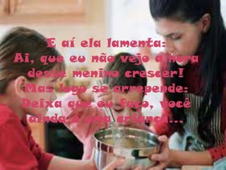 E aí ela lamenta:
Ai, que eu não vejo a hora
  desse menino crescer!
 Mas logo se arrepende:
 Deixa que eu faço, você
  ainda é uma criança...
 